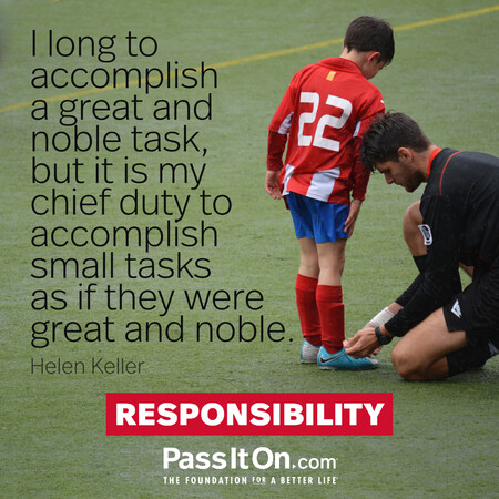 I long to accomplish a great and noble task, but it is my chief duty to accomplish small tasks as if they were great and noble.

 #<Author:0x00007fdb01578990>