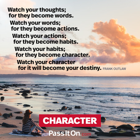Watch your thoughts; for they become words.
Watch your words; for they become actions.
Watch your actions; for they become habits.
Watch your habits; for they become character.
Watch your character for it will become your destiny. #<Author:0x00007f7fb61008c8>