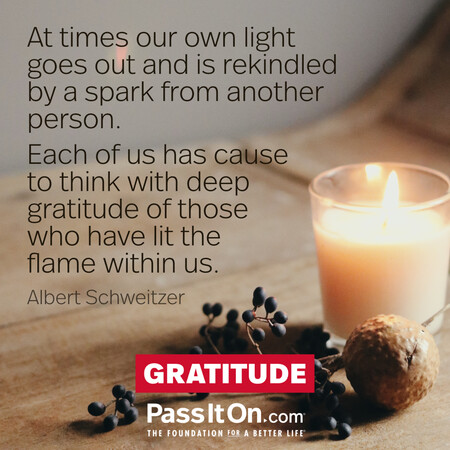 At times our own light goes out and is rekindled by a spark from another person. Each of us has cause to think with deep gratitude of those who have lit the flame within us. #<Author:0x00007f7fb4821550>