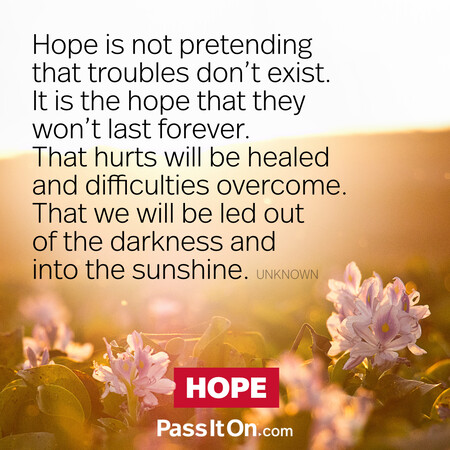 Hope is not pretending that troubles don't exist. It is the hope that they won't last forever. That hurts will be healed and difficulties overcome. That we will be led out of the darkness and into the sunshine. #<Author:0x00007f7fb495dc20>