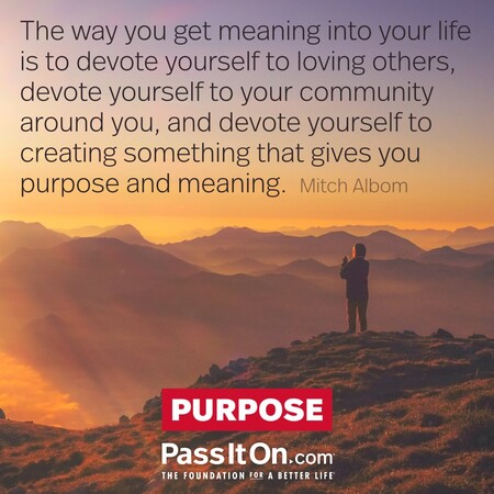 The way you get meaning into your life is to devote yourself to loving others, devote yourself to your community around you, and devote yourself to creating something that gives you purpose and meaning. #<Author:0x00007f7fb594a660>