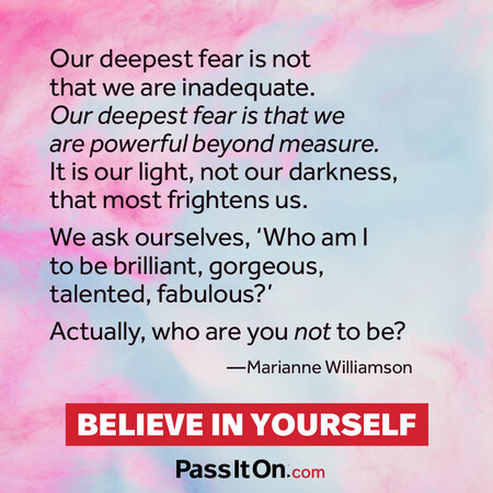 Our deepest fear is not that we are inadequate. Our deepest fear is that we are powerful beyond measure. It is our light, not our darkness, that frightens us most. We ask ourselves, who am I to be brilliant, gorgeous, talented and fabulous? Actually who are you not to be?  #<Author:0x00007f7fb55c12c8>