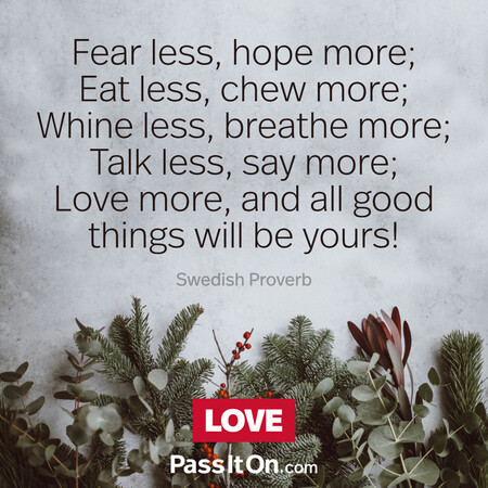 Fear less, hope more; Eat less, chew more; Whine less, breathe more; Talk less, say more; Love more, and all good things will be yours!  #<Author:0x00007fdb0128e108>