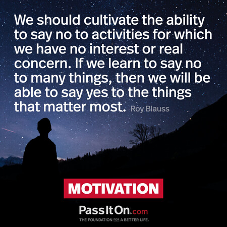 We should cultivate the ability to say no to activities for which we have no interest or real concern. If we learn to say no to many things, then we will be able to say yes to the things that matter most.  #<Author:0x00007f7fb62f5660>