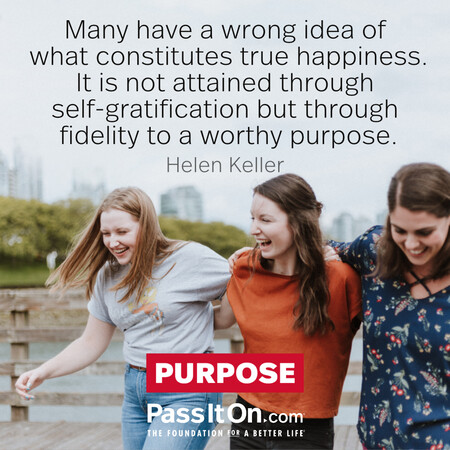 Many have a wrong idea of what constitutes true happiness. It is not attained through self-gratification but through fidelity to a worthy purpose.  #<Author:0x00007f7fb6415018>