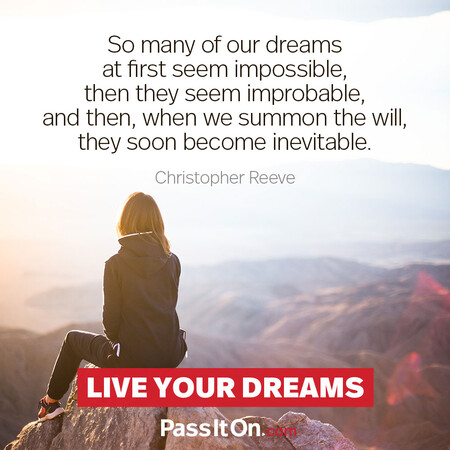 So many of our dreams at first seem impossible, then they seem improbable, and then, when we summon the will, they soon become inevitable.  #<Author:0x00007f7fb48217d0>