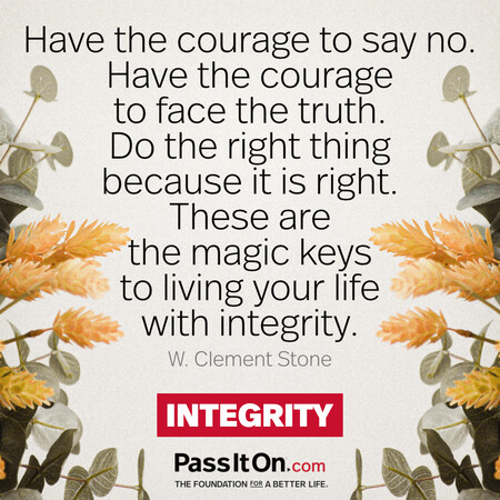 Have the courage to say no. Have the courage to face the truth. Do the right thing because it is right. These are the magic keys to living your life with integrity. #<Author:0x00007f7fb58c6680>