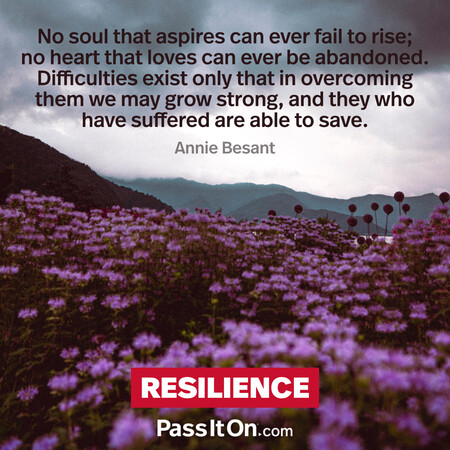 No soul that aspires can ever fail to rise; no heart that loves can ever be abandoned. Difficulties exist only that in overcoming them we may grow strong, and they who have suffered are able to save. #<Author:0x00007f7fb5ffc800>