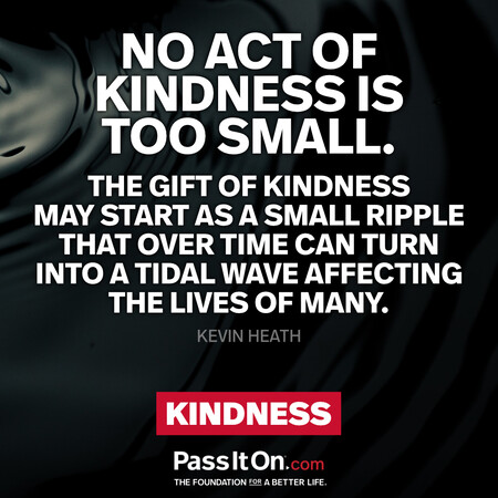 No act of kindness is too small. The gift of kindness may start as a small ripple that over time can turn into a tidal wave affecting the lives of many. #<Author:0x00007f7fb5912d00>