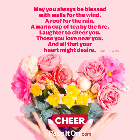 May you always be blessed with walls for the wind. A roof for the rain. A warm cup of tea by the fire. Laughter to cheer you. Those you love near you. And all that your heart might desire. #<Author:0x00007f7fb491f3d0>