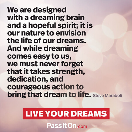 We are designed with a dreaming brain and a hopeful spirit; it is our nature to envision the life of our dreams. And while dreaming comes easy to us, we must never forget that it takes strength, dedication, and courageous action to bring that dream to life. #<Author:0x00007f7fb4961910>