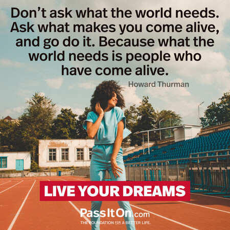 Don’t ask what the world needs. Ask what makes you come alive, and go do it. Because what the world needs is people who have come alive. #<Author:0x00007f7fb58dca98>