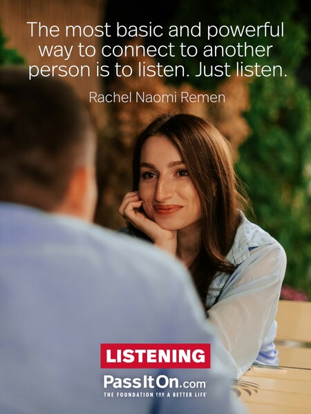The most basic and powerful way to connect to another person is to listen. Just listen. #<Author:0x00007f7fb55b5658>