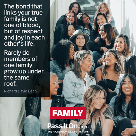 The bond that links your true family is not one of blood, but of respect and joy in each other's life. Rarely do members of one family grow up under the same roof. #<Author:0x00007f7fb589fa08>