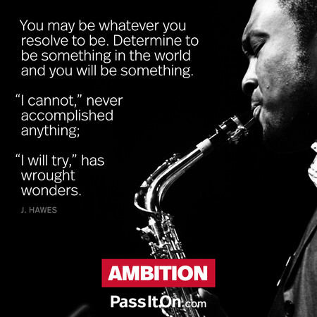You may be whatever you resolve to be. Determine to be something in the world and you will be something. “I cannot,” never accomplished anything; "I will try,” has wrought wonders. #<Author:0x00007f7fb586b690>