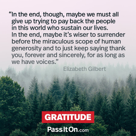 In the end, though, maybe we must all give up trying to pay back the people in this world who sustain our lives. In the end, maybe it's wiser to surrender before the miraculous scope of human generosity and to just keep saying thank you, forever and sincerely, for as long as we have voices. #<Author:0x00007f7fb55b7958>
