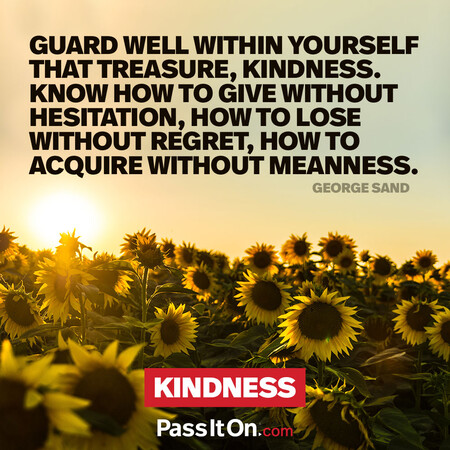 Guard well within yourself that treasure, kindness. Know how to give without hesitation, how to lose without regret, how to acquire without meanness. #<Author:0x00007f7fb49376d8>
