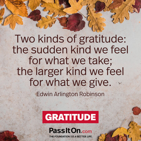 Two kinds of gratitude: the sudden kind we feel for what we take; the larger kind we feel for what we give. #<Author:0x00007f7fb4955b60>