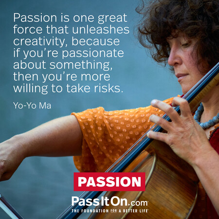 Passion is one great force that unleashes creativity, because if you're passionate about something, then you're more willing to take risks. #<Author:0x00007f7fb597bf58>