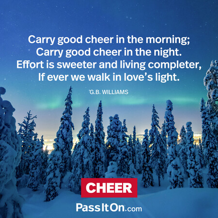 Carry good cheer in the morning;
Carry good cheer in the night.
Effort is sweeter and living completer,
If ever we walk in love's light. #<Author:0x00007f7fb482d990>