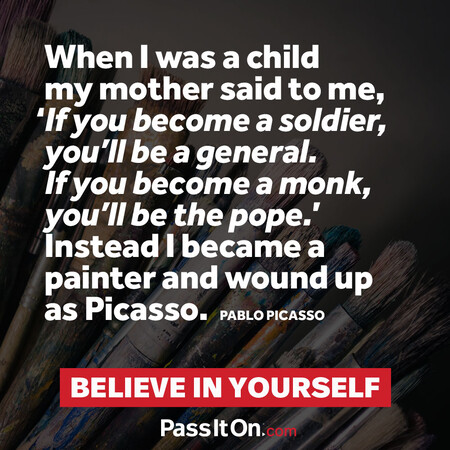 When I was a child my mother said to me, ‘If you become a soldier, you’ll be a general. If you become a monk, you’ll be the pope.’ Instead I became a painter and wound up as Picasso. #<Author:0x00007f7fb59bd980>