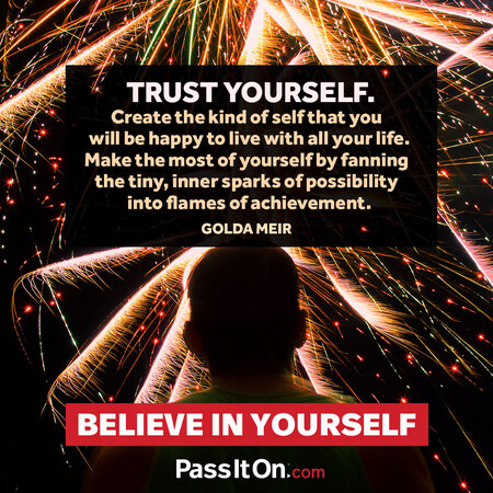 Trust yourself. Create the kind of self that you will be happy to live with all your life. Make the most of yourself by fanning the tiny, inner sparks of possibility into flames of achievement.  #<Author:0x00007f7fb559bb90>