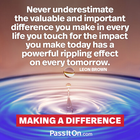 Never underestimate the valuable and important difference you make in every life you touch for the impact you make today has a powerful rippling effect on every tomorrow. #<Author:0x00007f7fb62f8860>