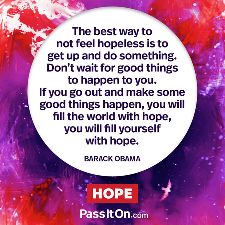The best way to not feel hopeless is to get up and do something. Don’t wait for good things to happen to you. If you go out and make some good things happen, you will fill the world with hope, you will fill yourself with hope. #<Author:0x00007f7fb5580b60>