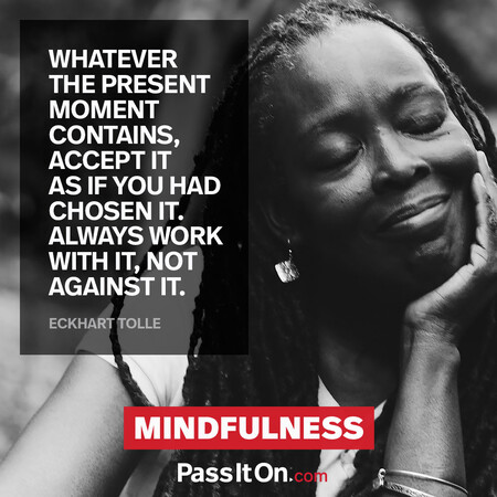 Whatever the present moment contains, accept it as if you had chosen it. Always work with it, not against it. #<Author:0x00007f7fb5934108>