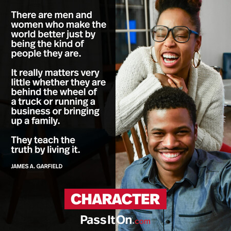 There are men and women who make the world better just by being the kind of people they are. It really matters very little whether they are behind the wheel of a truck or running a business or bringing up a family. They teach the truth by living it. #<Author:0x00007f7fb5a21b88>