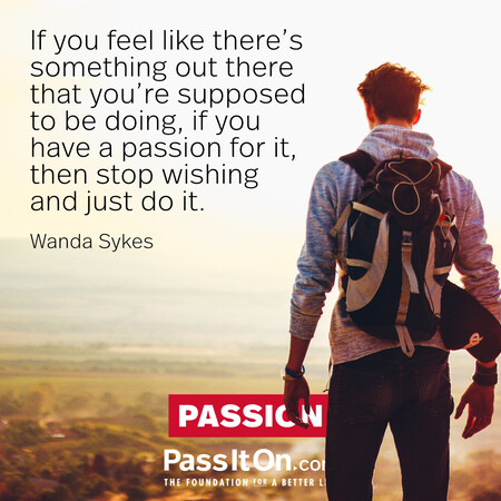 If you feel like there’s something out there that you’re supposed to be doing, if you have a passion for it, then stop wishing and just do it. #<Author:0x00007f7fb58926c8>