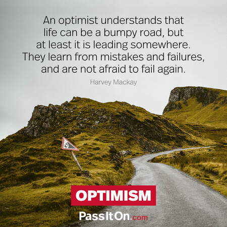 An optimist understands that life can be a bumpy road, but at least it is leading somewhere. They learn from mistakes and failures, and are not afraid to fail again. #<Author:0x00007f7fb4929d80>