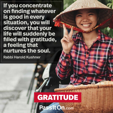 If you concentrate on finding whatever is good in every situation, you will discover that your life will suddenly be filled with gratitude, a feeling that nurtures the soul. #<Author:0x00007f7fb6004258>