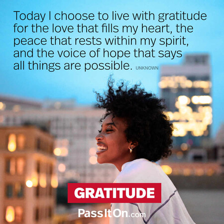 Today I choose to live with gratitude for the love that fills my heart, the peace that rests within my spirit, and the voice of hope that says all things are possible. #<Author:0x00007f7fb4968990>