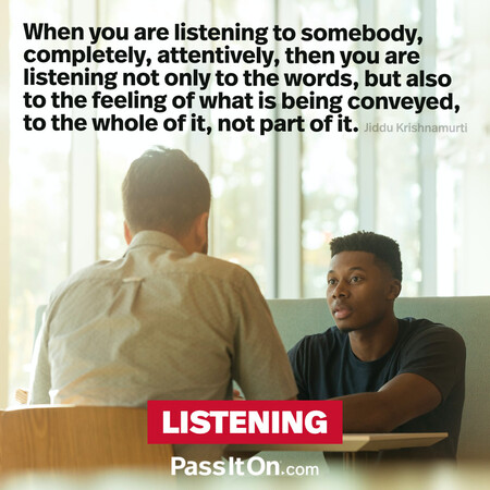 When you are listening to somebody, completely, attentively, then you are listening not only to the words, but also to the feeling of what is being conveyed, to the whole of it, not part of it.  #<Author:0x00007f7fb588bb98>