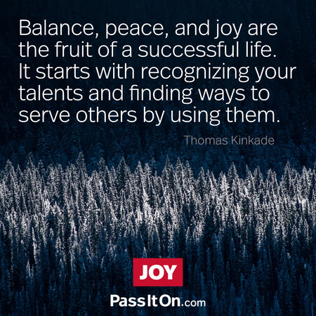 Balance, peace, and joy are the fruit of a successful life. It starts with recognizing your talents and finding ways to serve others by using them.  #<Author:0x00007f7fb559f650>
