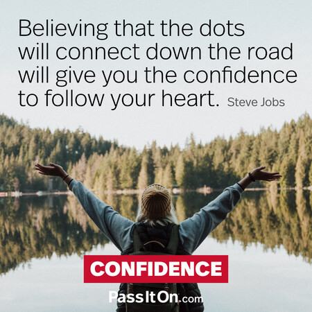 Believing that the dots will connect down the road will give you the confidence to follow your heart. #<Author:0x00007f7fb6411a58>