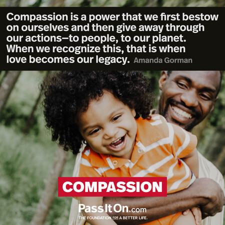 Compassion is a power that we first bestow on ourselves and then give away through our actions—to people, to our planet. When we recognize this, that is when love becomes our legacy.  #<Author:0x00007f7fb5924258>