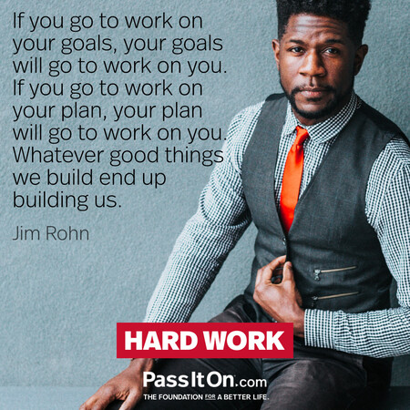 If you go to work on your goals, your goals will go to work on you. If you go to work on your plan, your plan will go to work on you. Whatever good things we build end up building us. #<Author:0x00007f7fb5990520>