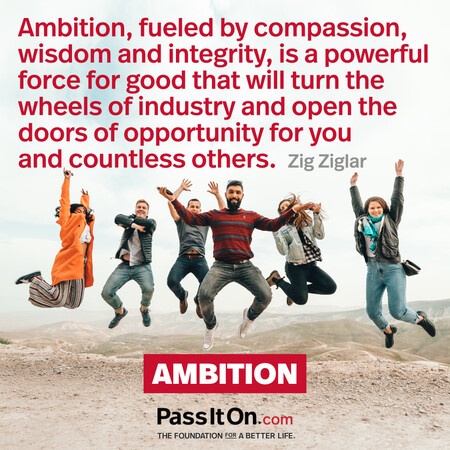 Ambition, fueled by compassion, wisdom and integrity, is a powerful force for good that will turn the wheels of industry and open the doors of opportunity for you and countless others. #<Author:0x00007f7fb55cb908>